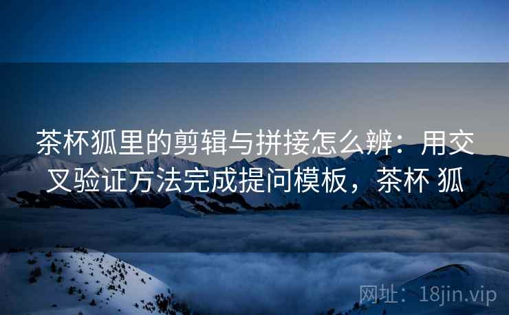 茶杯狐里的剪辑与拼接怎么辨:用交叉验证方法完成提问模板,茶杯 狐 茶杯狐里的剪辑与拼接怎么辨:用交叉验证方法完成提问模板,茶杯 狐