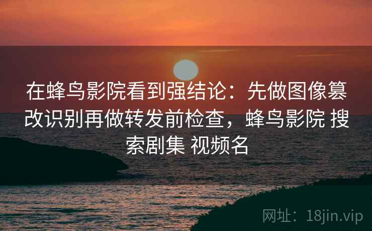 在蜂鸟影院看到强结论:先做图像篡改识别再做转发前检查,蜂鸟影院 搜索剧集 视频名 在蜂鸟影院看到强结论:先做图像篡改识别再做转发前检查,蜂鸟影院 搜索剧集 视频名