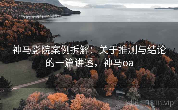 神马影院案例拆解:关于推测与结论的一篇讲透,神马oa 神马影院案例拆解:关于推测与结论的一篇讲透,神马oa