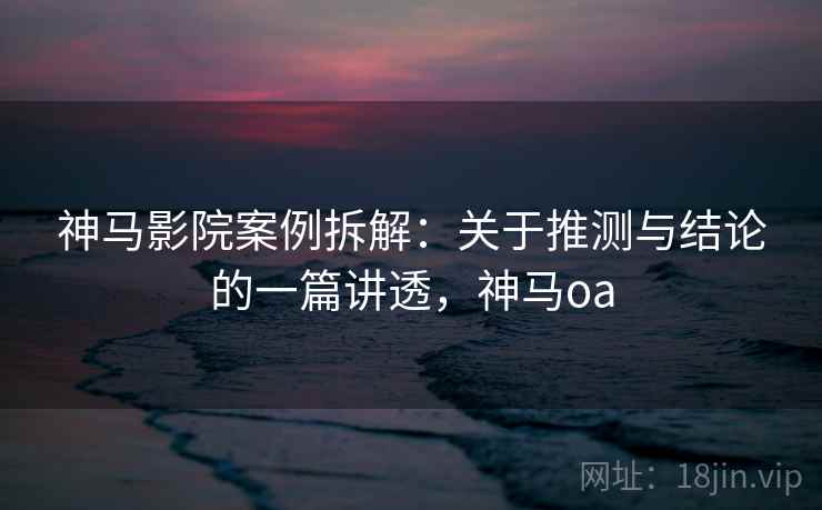 神马影院案例拆解:关于推测与结论的一篇讲透,神马oa 神马影院案例拆解:关于推测与结论的一篇讲透,神马oa
