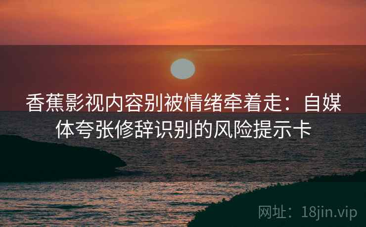 香蕉影视内容别被情绪牵着走:自媒体夸张修辞识别的风险提示卡 香蕉影视内容别被情绪牵着走:自媒体夸张修辞识别的风险提示卡