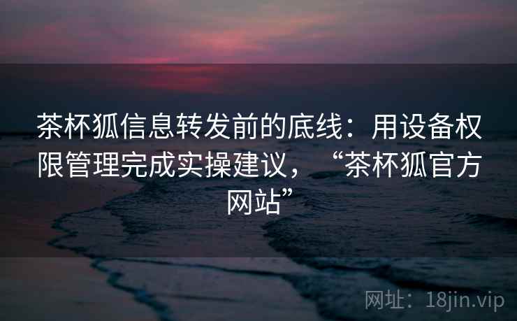 茶杯狐信息转发前的底线:用设备权限管理完成实操建议,“茶杯狐官方网站” 茶杯狐信息转发前的底线:用设备权限管理完成实操建议,“茶杯狐官方网站”