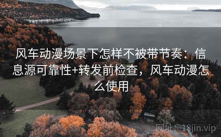 风车动漫场景下怎样不被带节奏：信息源可靠性+转发前检查，风车动漫怎么使用