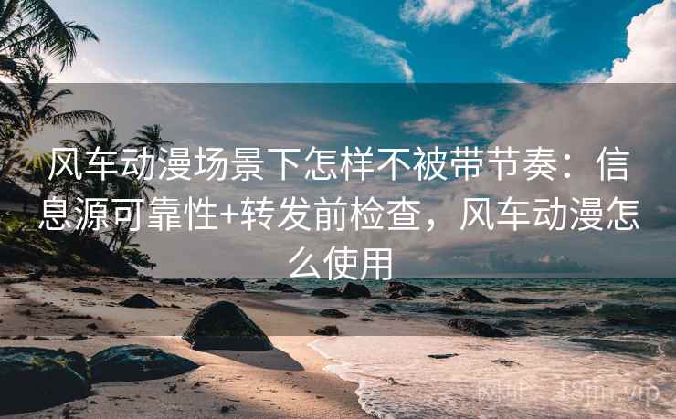 风车动漫场景下怎样不被带节奏：信息源可靠性+转发前检查，风车动漫怎么使用