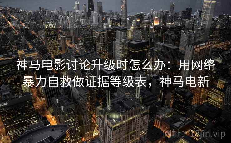 神马电影讨论升级时怎么办：用网络暴力自救做证据等级表，神马电新