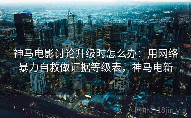 神马电影讨论升级时怎么办：用网络暴力自救做证据等级表，神马电新