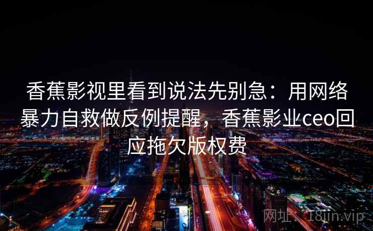 香蕉影视里看到说法先别急：用网络暴力自救做反例提醒，香蕉影业ceo回应拖欠版权费