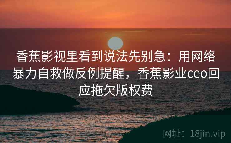 香蕉影视里看到说法先别急：用网络暴力自救做反例提醒，香蕉影业ceo回应拖欠版权费