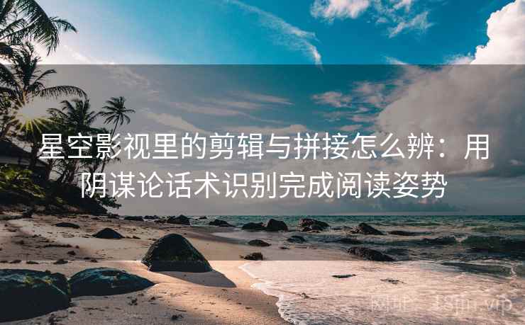 星空影视里的剪辑与拼接怎么辨：用阴谋论话术识别完成阅读姿势