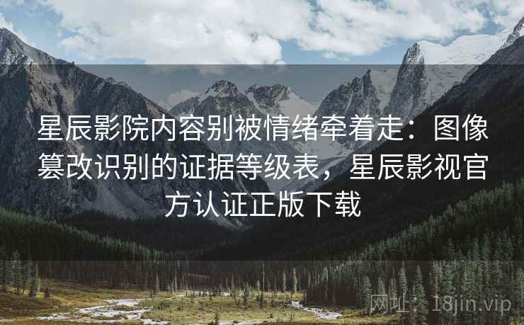 星辰影院内容别被情绪牵着走：图像篡改识别的证据等级表，星辰影视官方认证正版下载