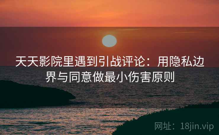 天天影院里遇到引战评论：用隐私边界与同意做最小伤害原则