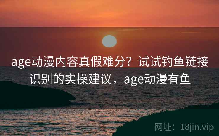 age动漫内容真假难分？试试钓鱼链接识别的实操建议，age动漫有鱼