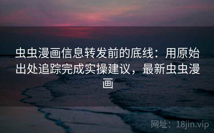 虫虫漫画信息转发前的底线：用原始出处追踪完成实操建议，最新虫虫漫画