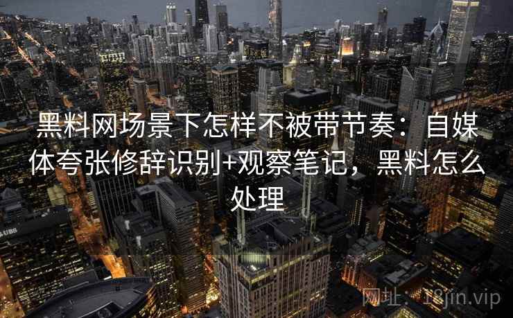 黑料网场景下怎样不被带节奏：自媒体夸张修辞识别+观察笔记，黑料怎么处理