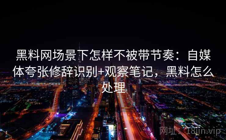 黑料网场景下怎样不被带节奏：自媒体夸张修辞识别+观察笔记，黑料怎么处理