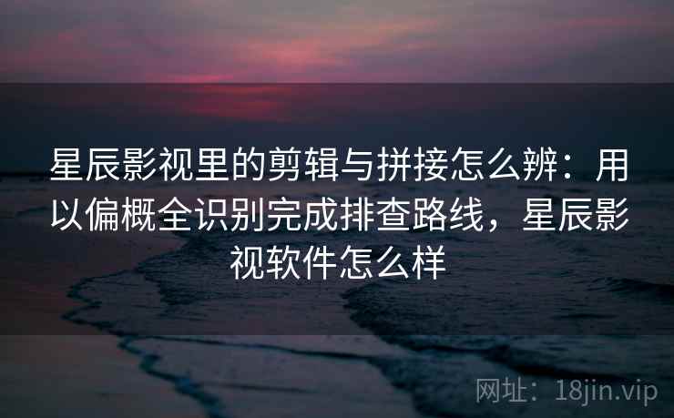 星辰影视里的剪辑与拼接怎么辨：用以偏概全识别完成排查路线，星辰影视软件怎么样