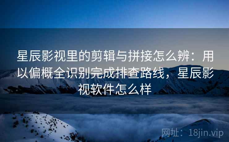 星辰影视里的剪辑与拼接怎么辨：用以偏概全识别完成排查路线，星辰影视软件怎么样
