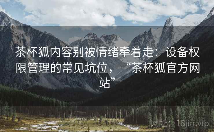 茶杯狐内容别被情绪牵着走：设备权限管理的常见坑位，“茶杯狐官方网站”