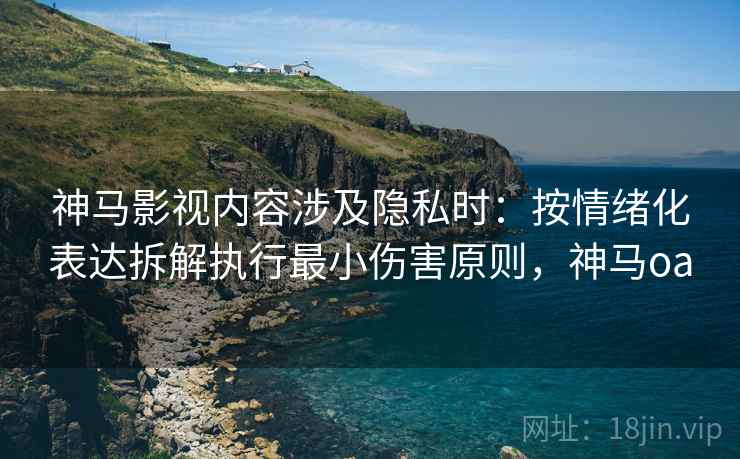 神马影视内容涉及隐私时：按情绪化表达拆解执行最小伤害原则，神马oa