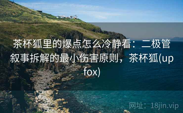 茶杯狐里的爆点怎么冷静看：二极管叙事拆解的最小伤害原则，茶杯狐(upfox)