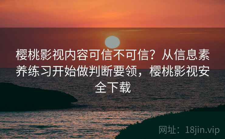樱桃影视内容可信不可信？从信息素养练习开始做判断要领，樱桃影视安全下载