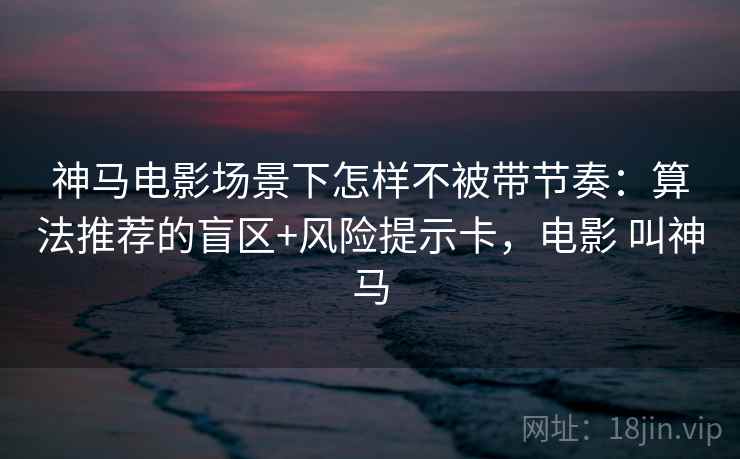 神马电影场景下怎样不被带节奏:算法推荐的盲区+风险提示卡,电影 叫神马 神马电影场景下怎样不被带节奏:算法推荐的盲区+风险提示卡,电影 叫神马