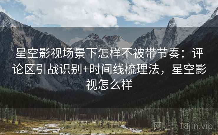 星空影视场景下怎样不被带节奏:评论区引战识别+时间线梳理法,星空影视怎么样 星空影视场景下怎样不被带节奏:评论区引战识别+时间线梳理法,星空影视怎么样
