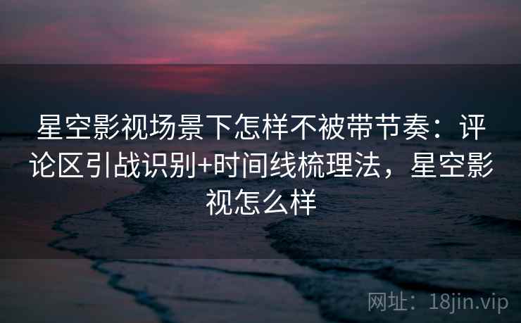 星空影视场景下怎样不被带节奏:评论区引战识别+时间线梳理法,星空影视怎么样 星空影视场景下怎样不被带节奏:评论区引战识别+时间线梳理法,星空影视怎么样