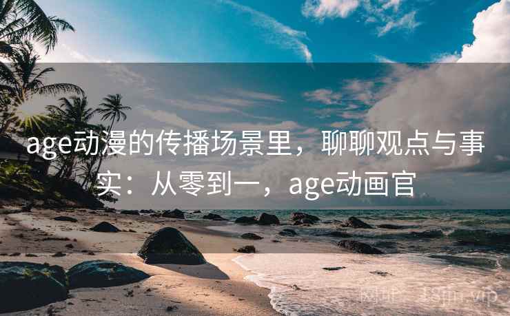 age动漫的传播场景里,聊聊观点与事实:从零到一,age动画官 age动漫的传播场景里,聊聊观点与事实:从零到一,age动画官