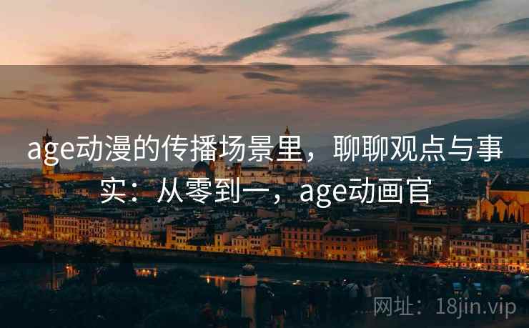 age动漫的传播场景里,聊聊观点与事实:从零到一,age动画官 age动漫的传播场景里,聊聊观点与事实:从零到一,age动画官