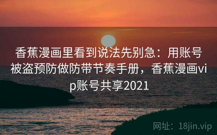 香蕉漫画里看到说法先别急:用账号被盗预防做防带节奏手册,香蕉漫画vip账号共享2021 香蕉漫画里看到说法先别急:用账号被盗预防做防带节奏手册,香蕉漫画vip账号共享2021